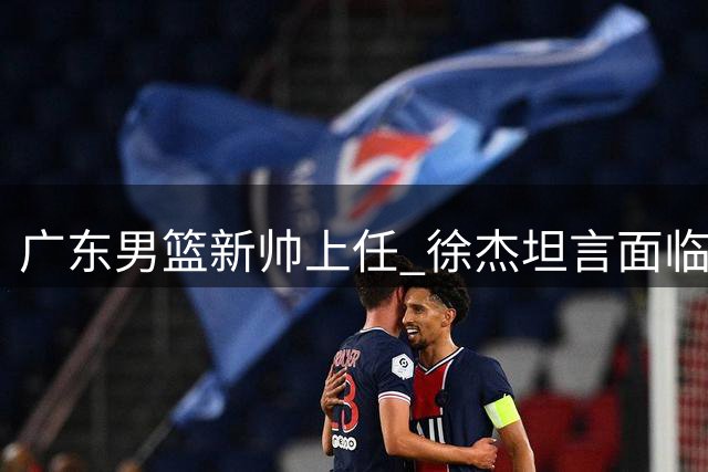 广东男篮新帅上任 徐杰坦言面临全新挑战